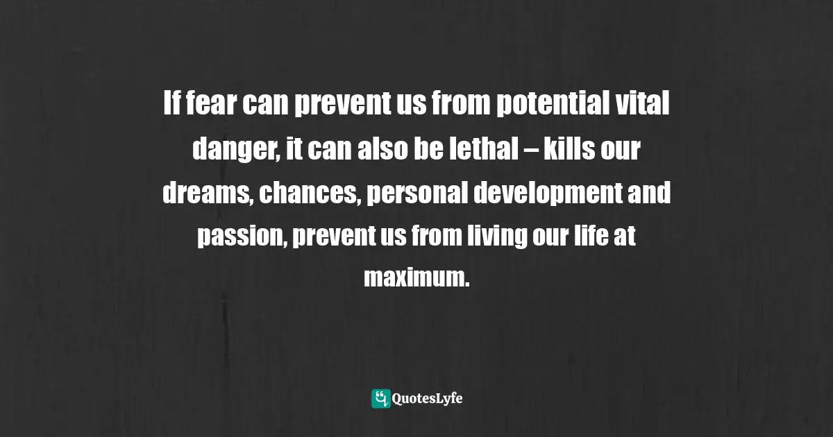 If fear can prevent us from potential vital danger, it can also be lethal – kills our dreams, chances, personal development and passion, prevent us from living our life at maximum.