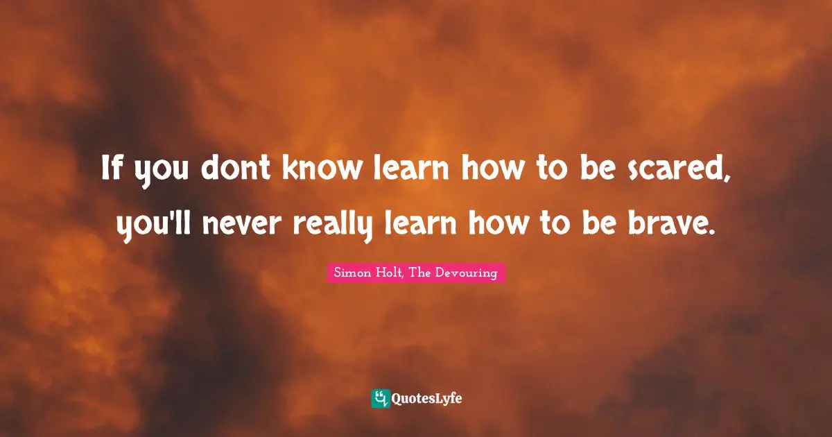 If you dont know learn how to be scared, you'll never really learn how to be brave.