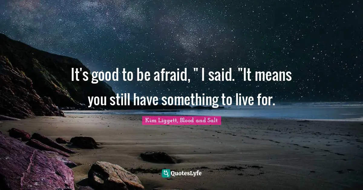 It's good to be afraid, " I said. "It means you still have something to live for.