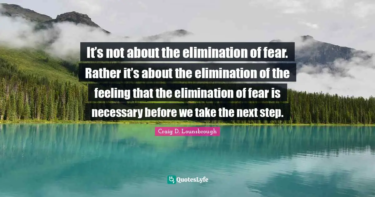It’s not about the elimination of fear. Rather it’s about the elimination of the feeling that the elimination of fear is necessary before we take the next step.