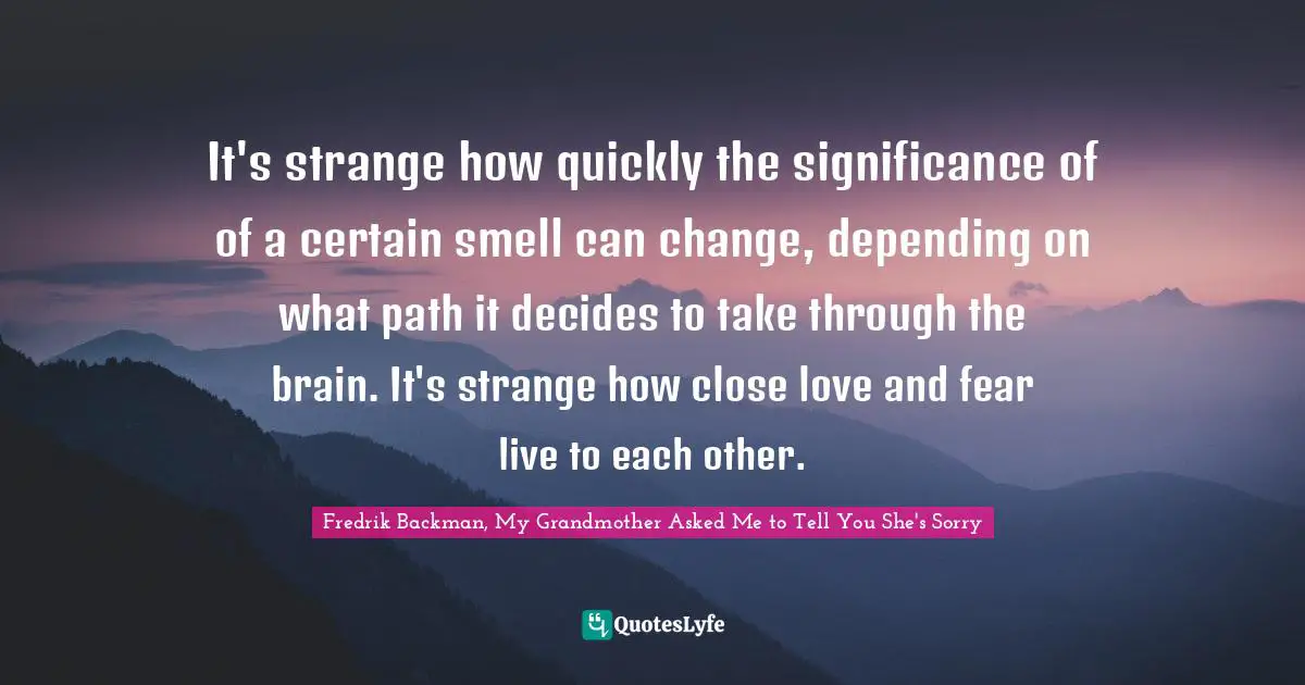 It's strange how quickly the significance of of a certain smell can change, depending on what path it decides to take through the brain. It's strange how close love and fear live to each other.