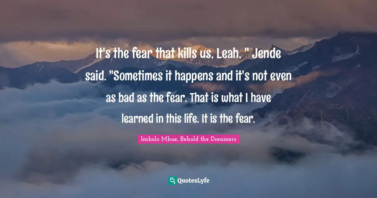 It's the fear that kills us, Leah, " Jende said. "Sometimes it happens and it's not even as bad as the fear. That is what I have learned in this life. It is the fear.