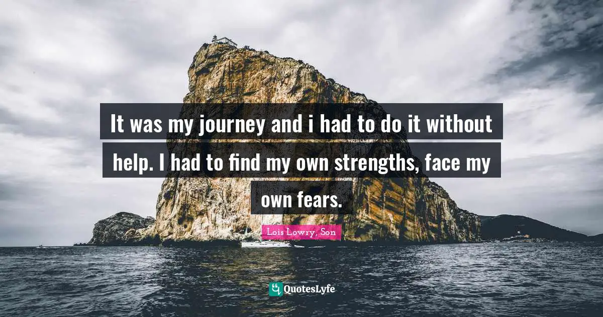 It was my journey and i had to do it without help. I had to find my own strengths, face my own fears.