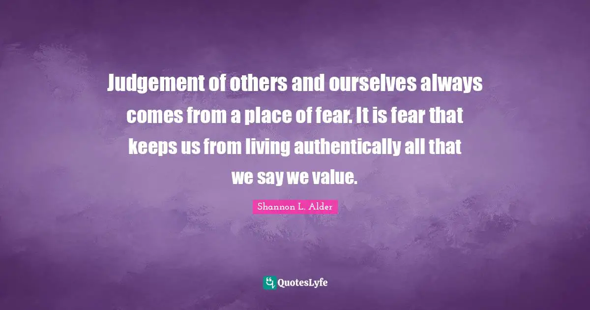 Judgement of others and ourselves always comes from a place of fear. It is fear that keeps us from living authentically all that we say we value.