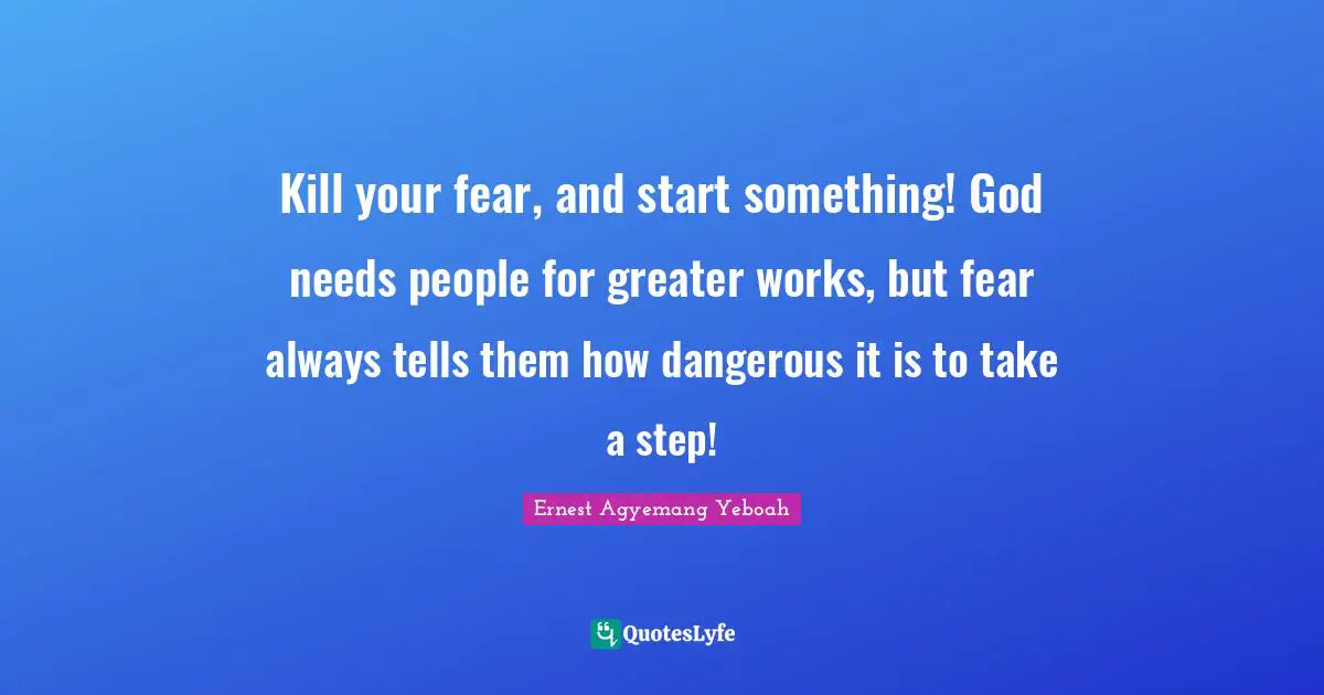 Kill your fear, and start something! God needs people for greater works, but fear always tells them how dangerous it is to take a step!