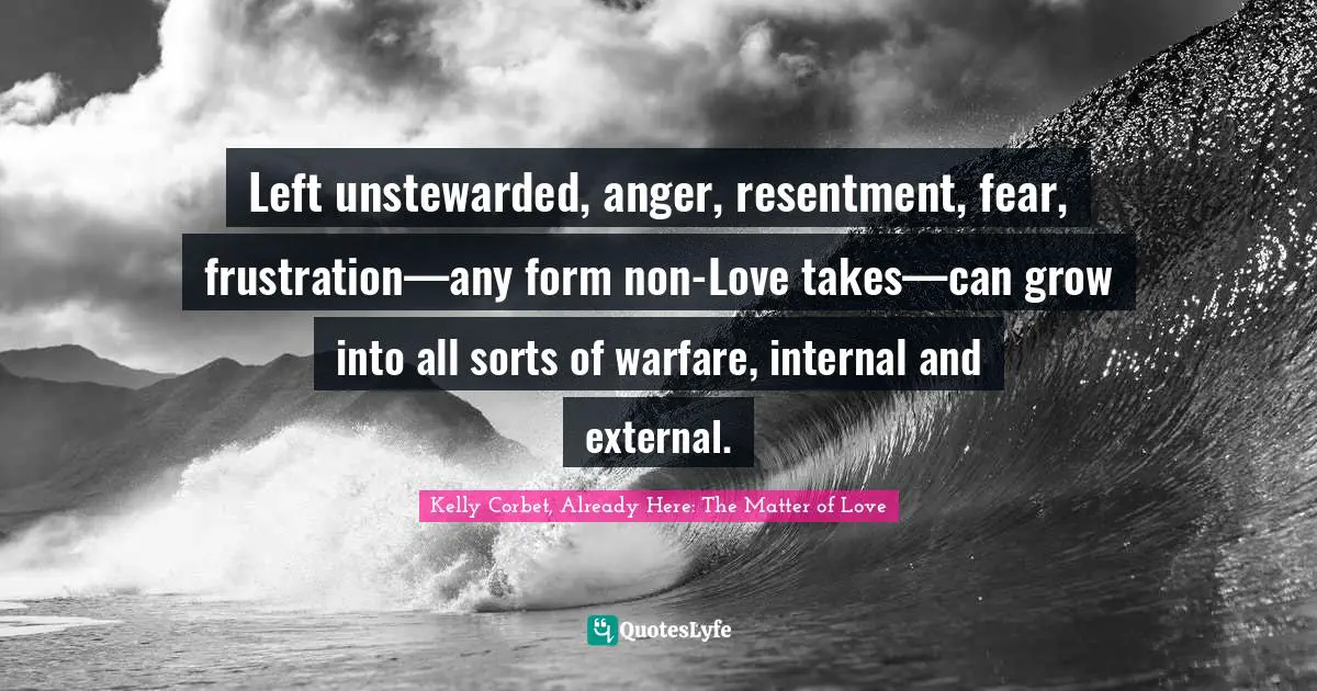 Left unstewarded, anger, resentment, fear, frustration—any form non-Love takes—can grow into all sorts of warfare, internal and external.