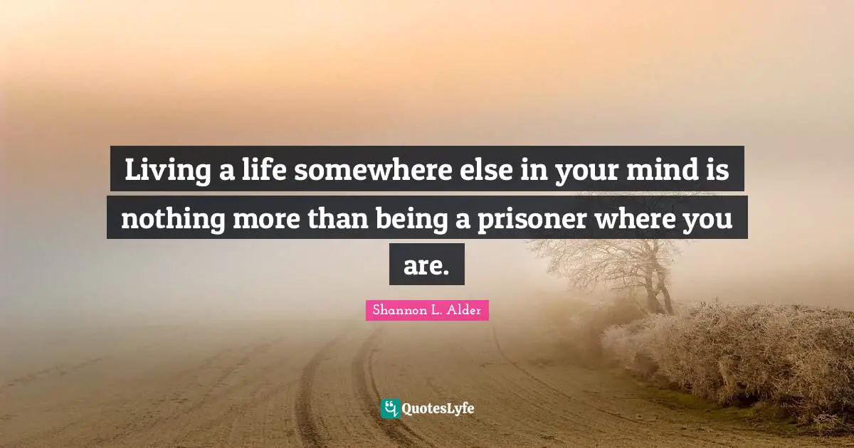 Living a life somewhere else in your mind is nothing more than being a prisoner where you are.