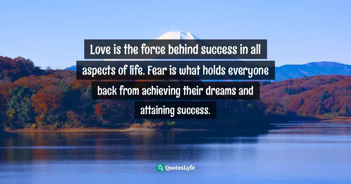 Love is the force behind success in all aspects of life. Fear is what holds everyone back from achieving their dreams and attaining success.