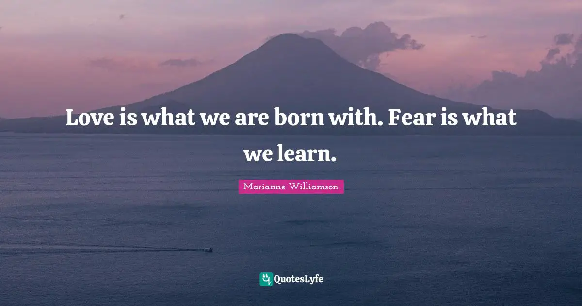 Love is what we are born with. Fear is what we learn.