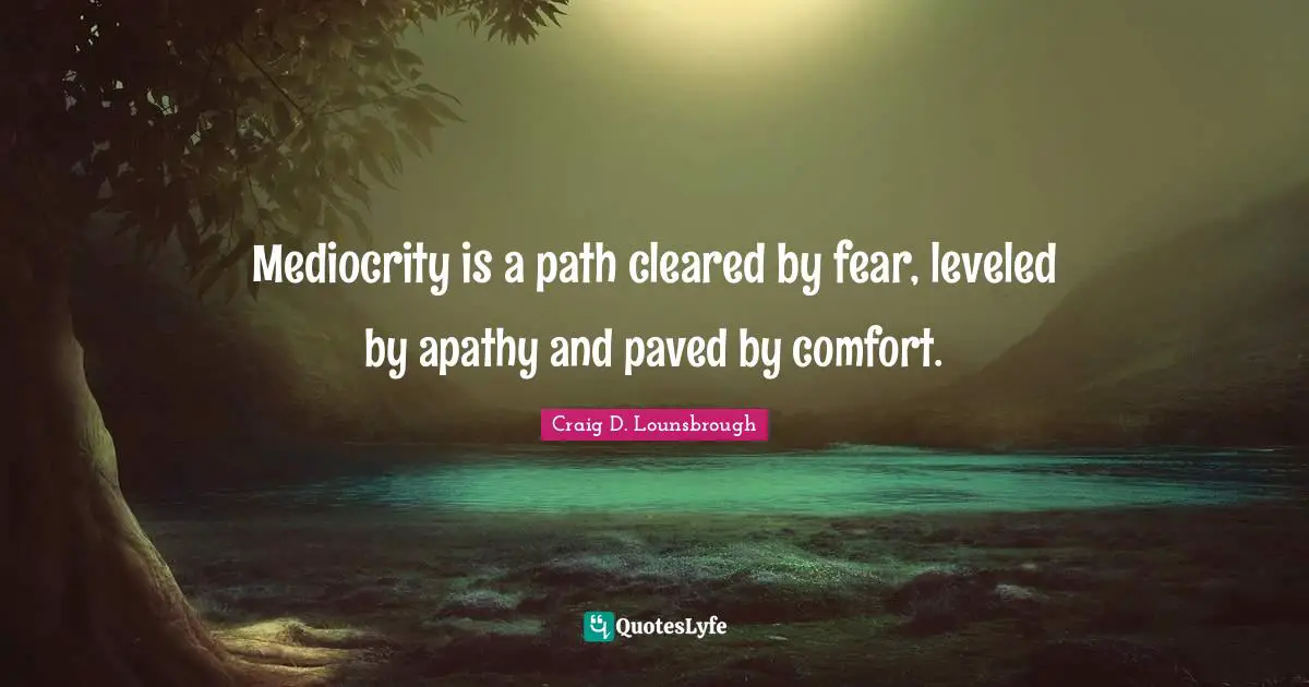 Mediocrity is a path cleared by fear, leveled by apathy and paved by comfort.