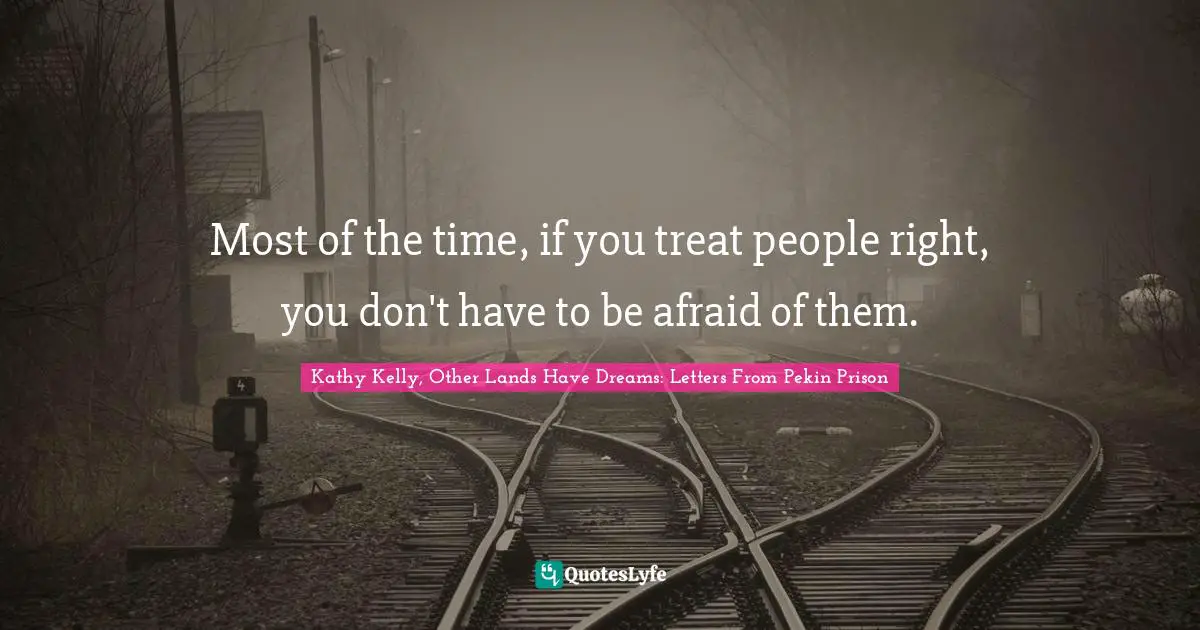 Most of the time, if you treat people right, you don't have to be afraid of them.
