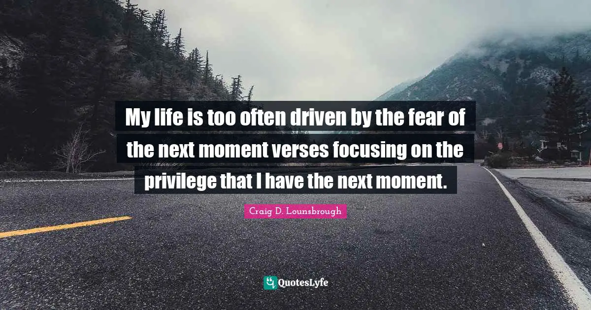 My life is too often driven by the fear of the next moment verses focusing on the privilege that I have the next moment.