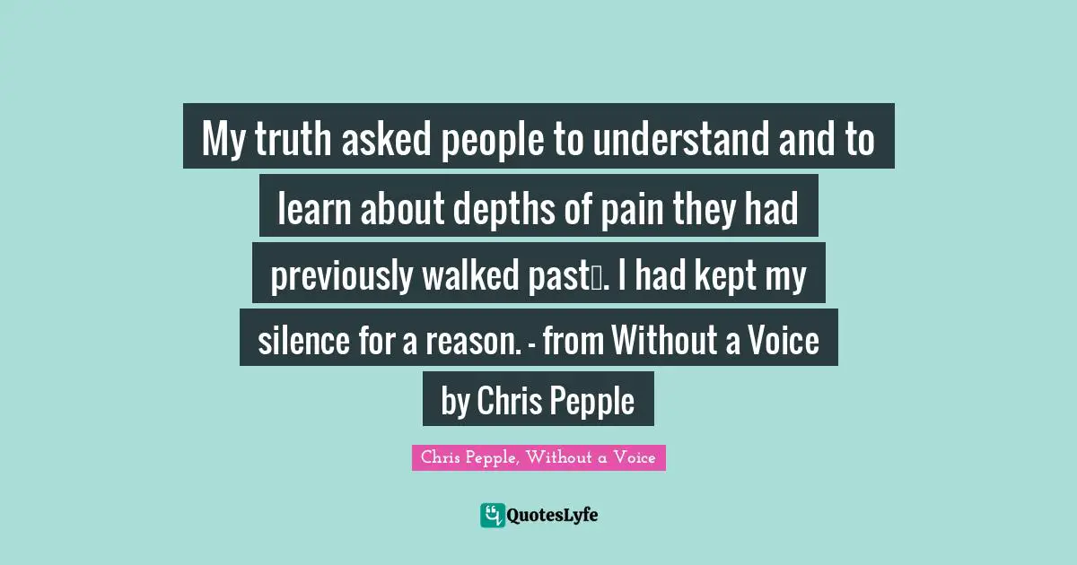 My truth asked people to understand and to learn about depths of pain they had previously walked past…. I had kept my silence for a reason. - from Without a Voice by Chris Pepple