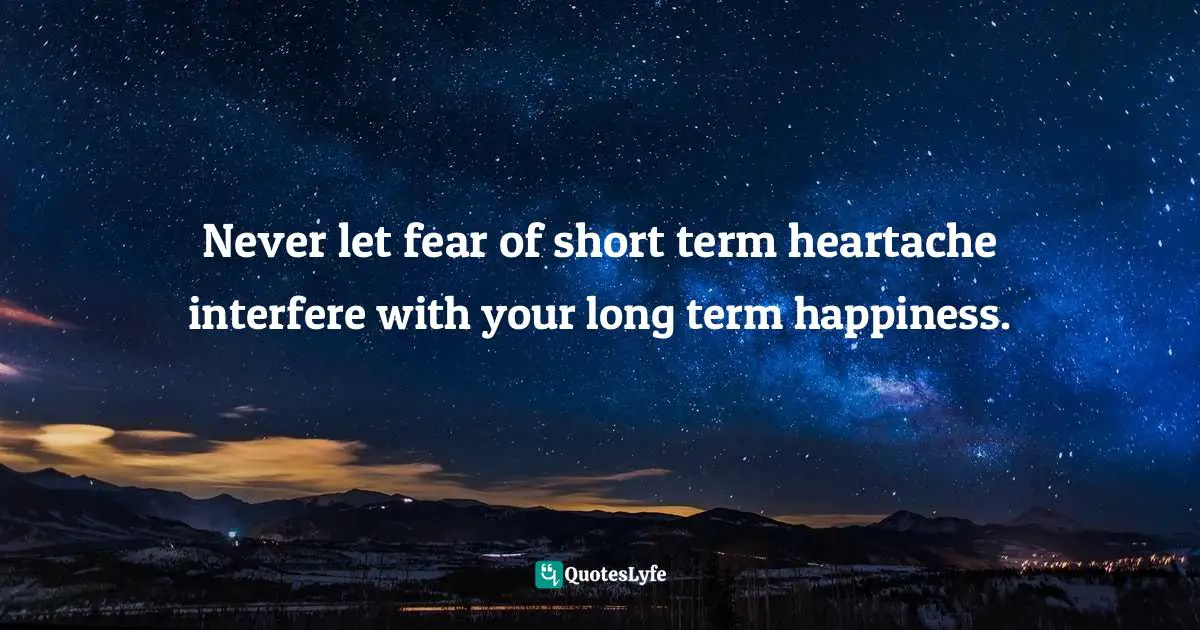 Never let fear of short term heartache interfere with your long term happiness.