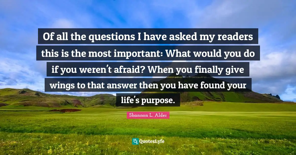 Of all the questions I have asked my readers this is the most important: What would you do if you weren't afraid? When you finally give wings to that answer then you have found your life's purpose.