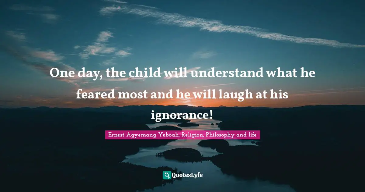 One day, the child will understand what he feared most and he will laugh at his ignorance!