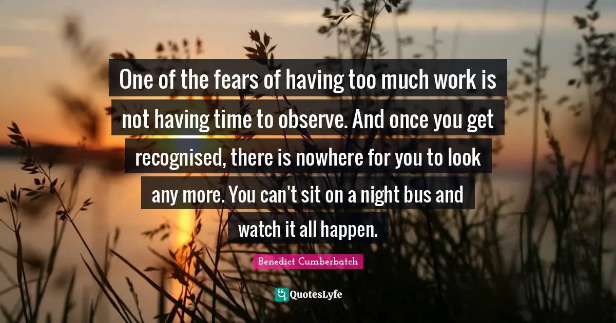 One of the fears of having too much work is not having time to observe. And once you get recognised, there is nowhere for you to look any more. You can't sit on a night bus and watch it all happen.