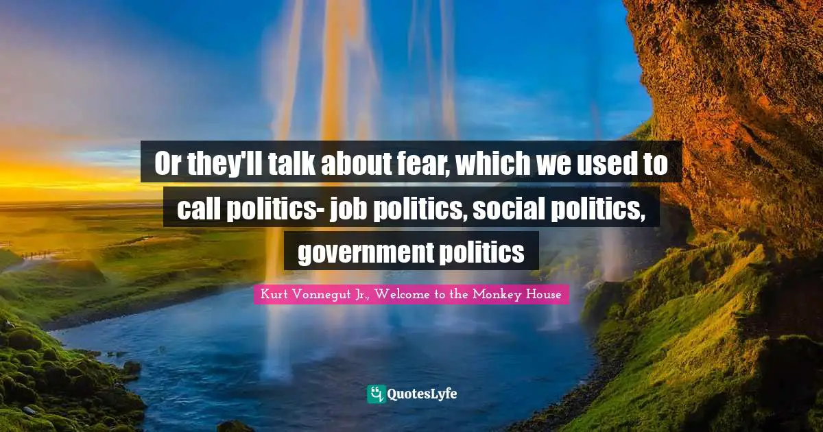 Or they'll talk about fear, which we used to call politics- job politics, social politics, government politics