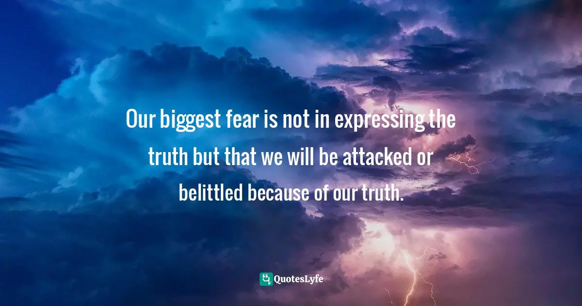 Our biggest fear is not in expressing the truth but that we will be attacked or belittled because of our truth.
