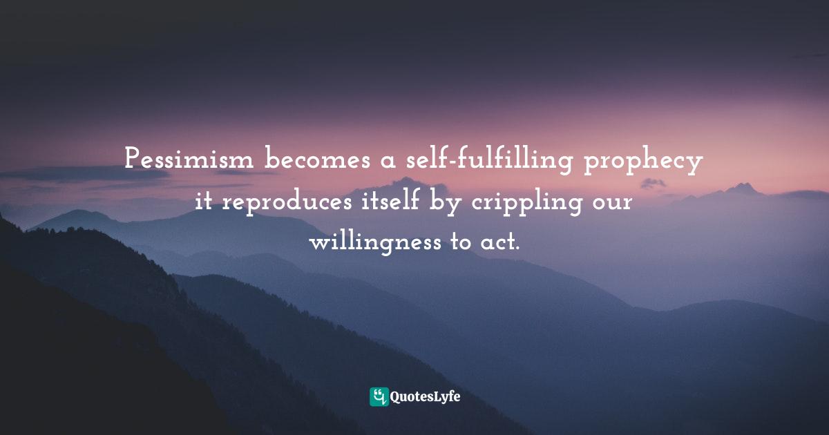 Pessimism becomes a self-fulfilling prophecy it reproduces itself by crippling our willingness to act.