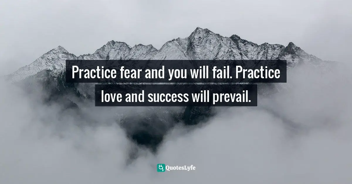 Practice fear and you will fail. Practice love and success will prevail.