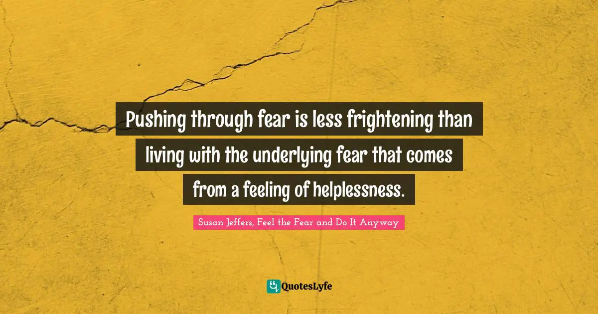 Pushing through fear is less frightening than living with the underlying fear that comes from a feeling of helplessness.