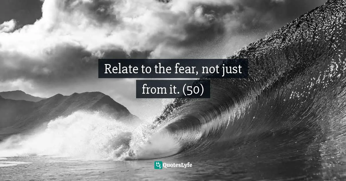 Relate to the fear, not just from it. (50)