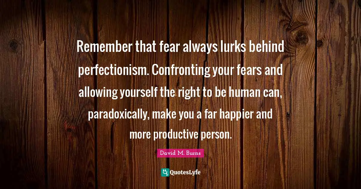 Remember that fear always lurks behind perfectionism. Confronting your fears and allowing yourself the right to be human can, paradoxically, make you a far happier and more productive person.