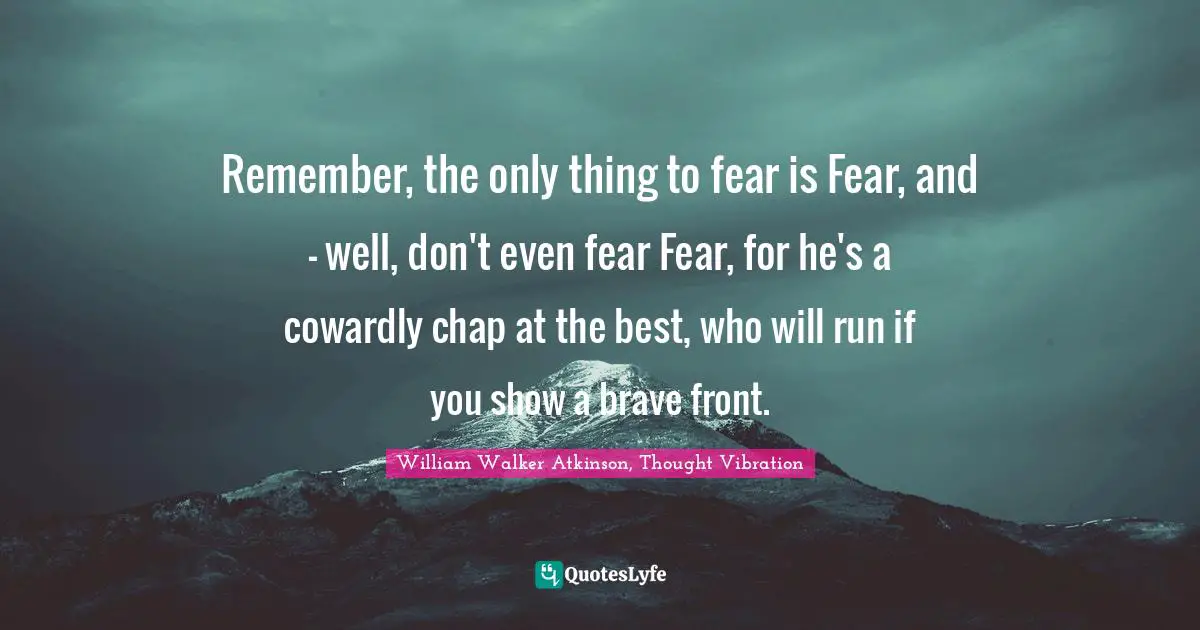 William Walker Atkinson Quotes: "Remember, the only thing to fear is Fear, and - well, don't even fear Fear, for he's a cowardly chap at the best, who will run if you show a brave front."