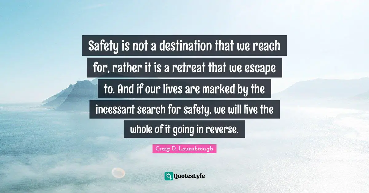Safety is not a destination that we reach for, rather it is a retreat that we escape to. And if our lives are marked by the incessant search for safety, we will live the whole of it going in reverse.