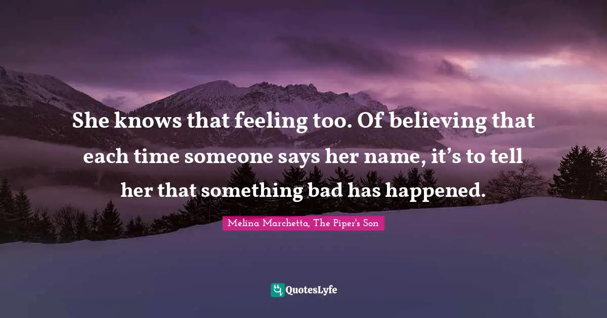 She knows that feeling too. Of believing that each time someone says her name, it’s to tell her that something bad has happened.