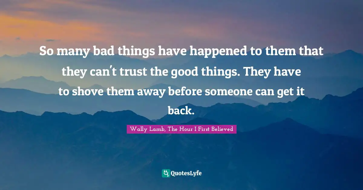 So many bad things have happened to them that they can't trust the good things. They have to shove them away before someone can get it back.