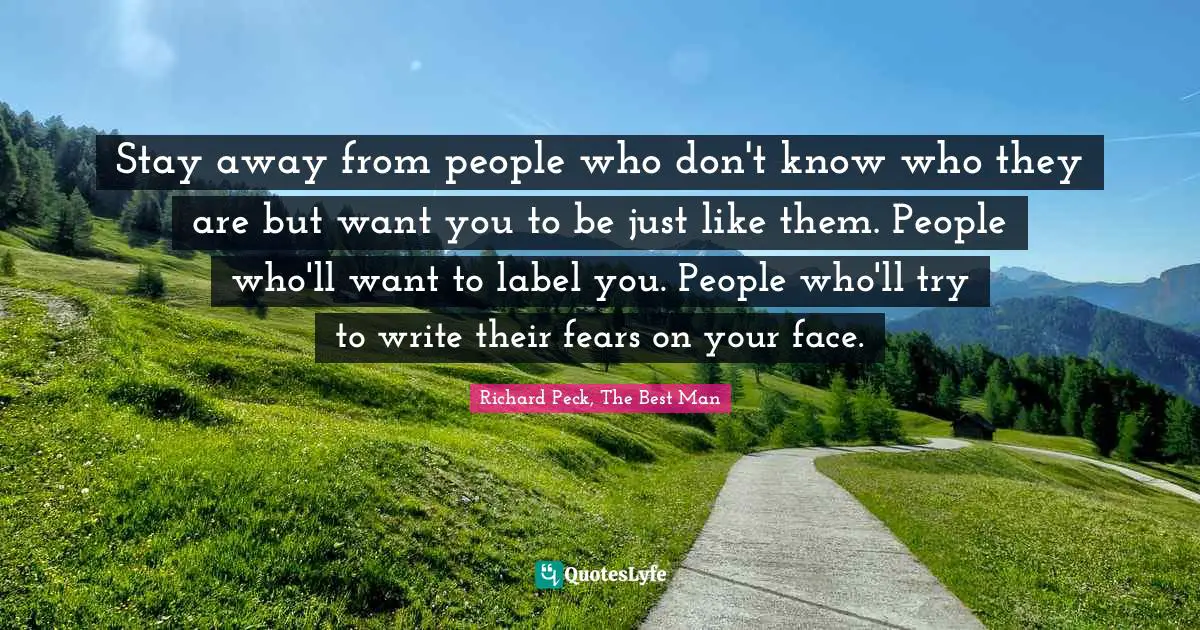 Stay away from people who don't know who they are but want you to be just like them. People who'll want to label you. People who'll try to write their fears on your face.