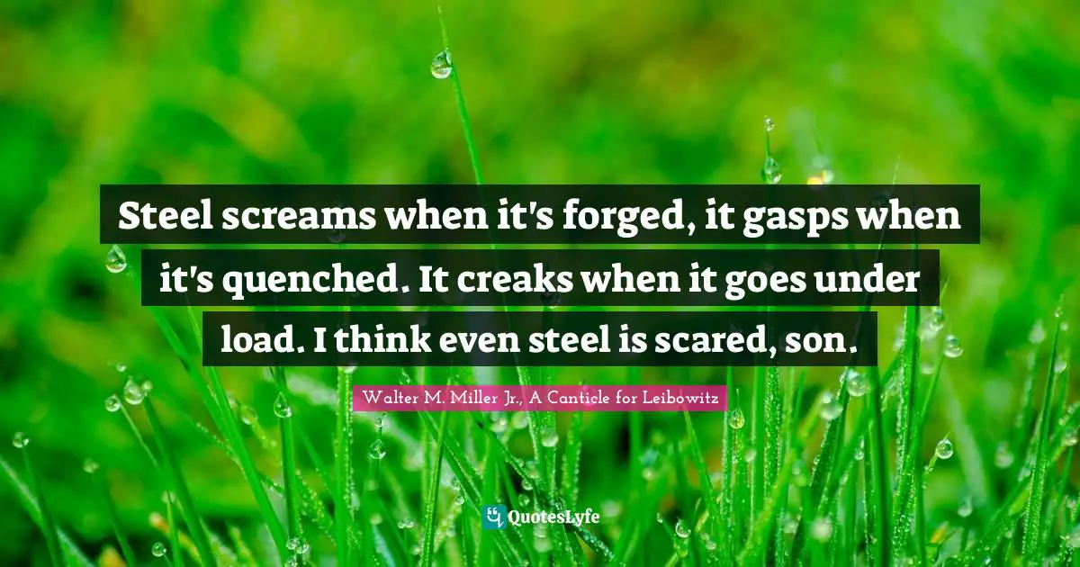 Walter M. Miller Jr. Quotes: "Steel screams when it's forged, it gasps when it's quenched. It creaks when it goes under load. I think even steel is scared, son."