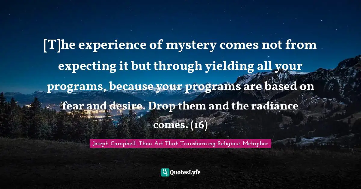 [T]he experience of mystery comes not from expecting it but through yielding all your programs, because your programs are based on fear and desire. Drop them and the radiance comes. (16)