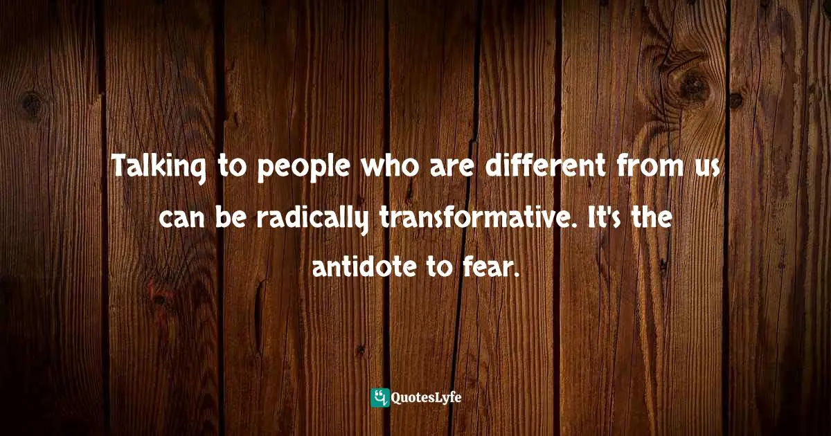Talking to people who are different from us can be radically transformative. It's the antidote to fear.