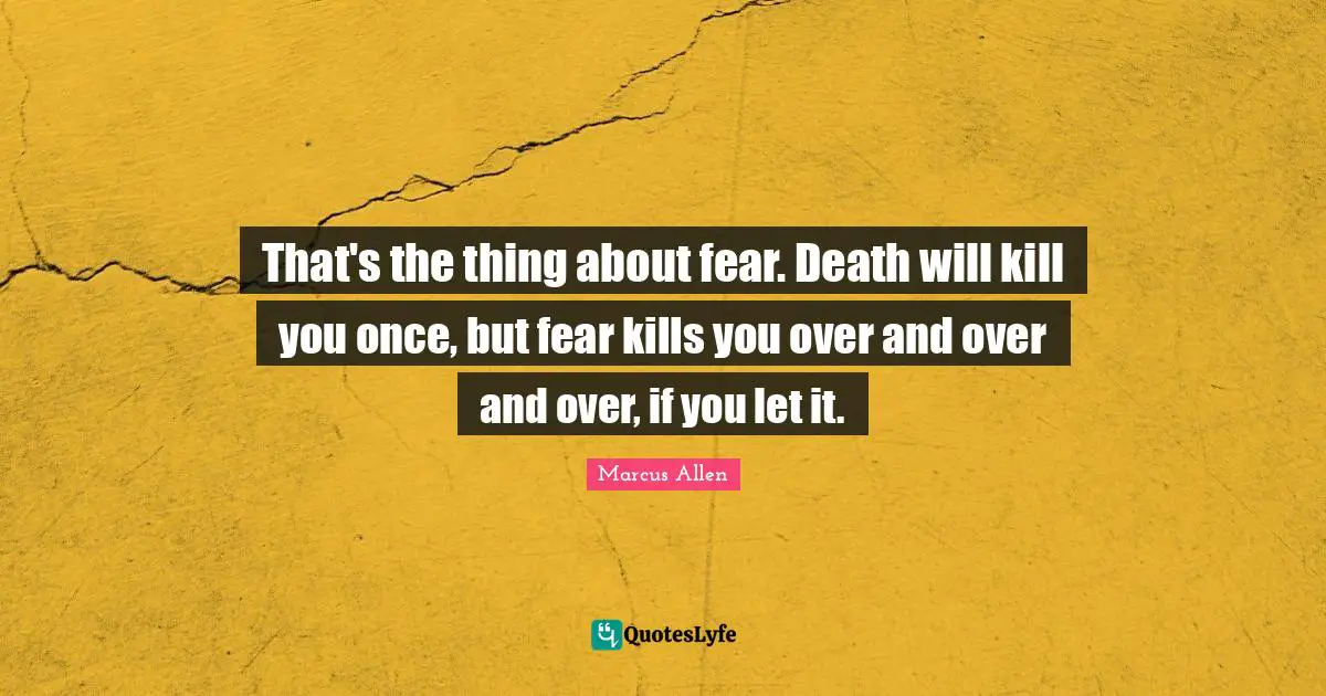 That's the thing about fear. Death will kill you once, but fear kills you over and over and over, if you let it.