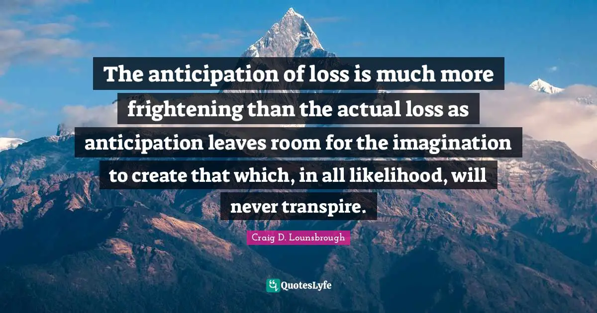 The anticipation of loss is much more frightening than the actual loss as anticipation leaves room for the imagination to create that which, in all likelihood, will never transpire.
