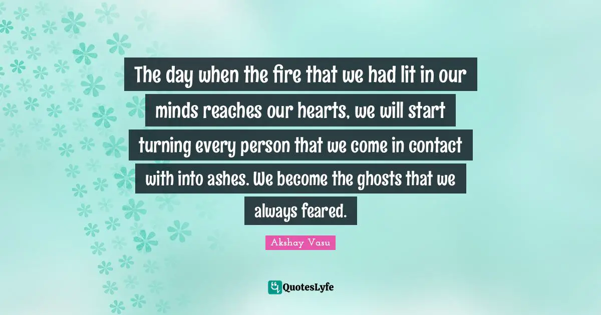 The day when the fire that we had lit in our minds reaches our hearts, we will start turning every person that we come in contact with into ashes. We become the ghosts that we always feared.