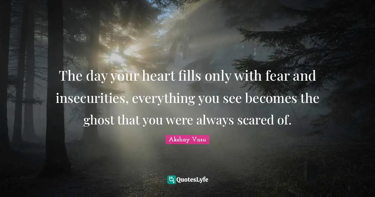 The day your heart fills only with fear and insecurities, everything you see becomes the ghost that you were always scared of.