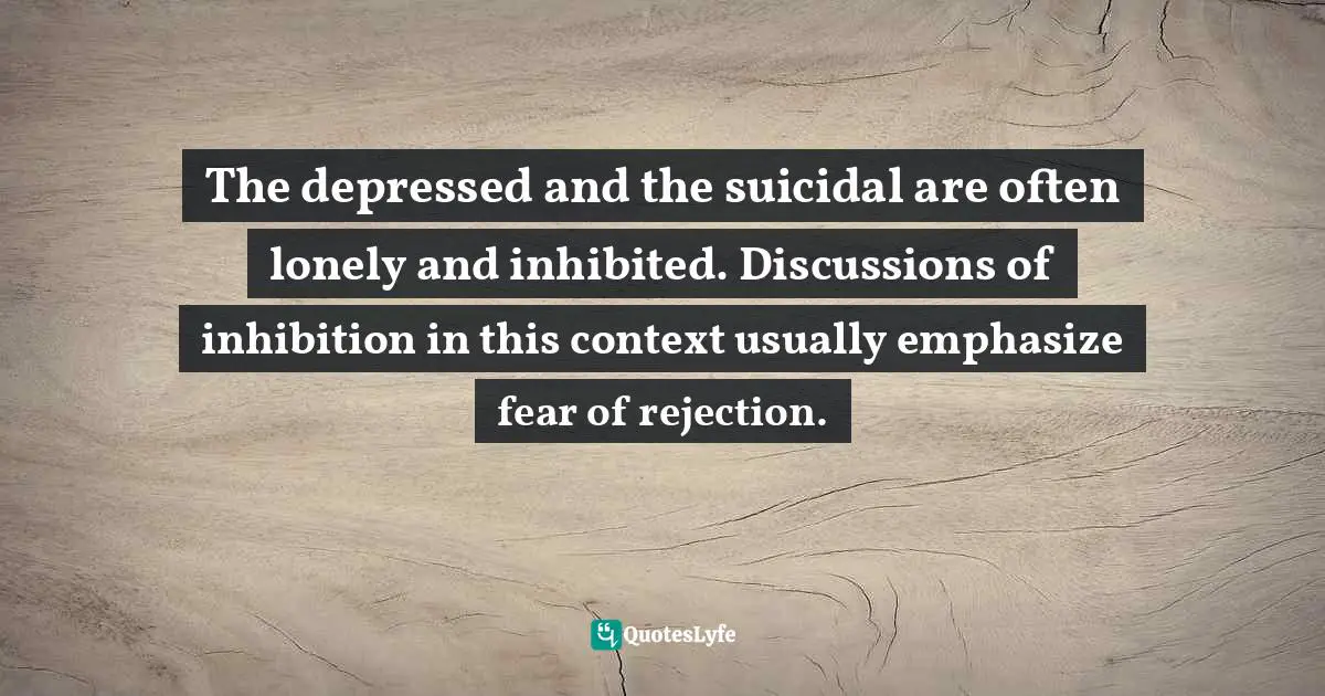 The depressed and the suicidal are often lonely and inhibited. Discussions of inhibition in this context usually emphasize fear of rejection.
