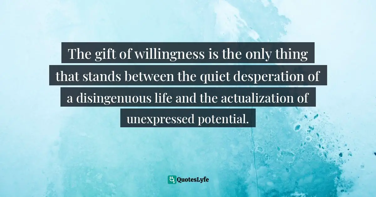 Personal Growth Quotes: "The gift of willingness is the only thing that stands between the quiet desperation of a disingenuous life and the actualization of unexpressed potential."