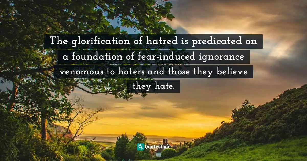 Aberjhani, Splendid Literarium: A Treasury of Stories, Aphorisms, Poems, and Essays Quotes: The glorification of hatred is predicated on a foundation of fear-induced ignorance venomous to haters and those they believe they hate.