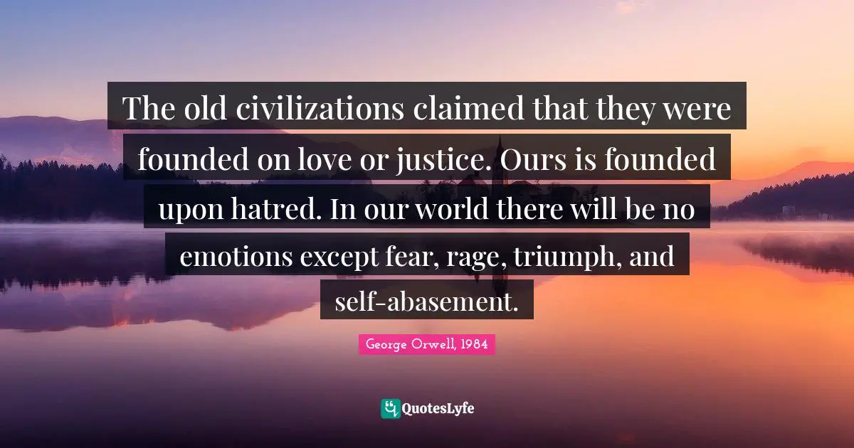 George Orwell, 1984 Quotes: The old civilizations claimed that they were founded on love or justice. Ours is founded upon hatred. In our world there will be no emotions except fear, rage, triumph, and self-abasement.
