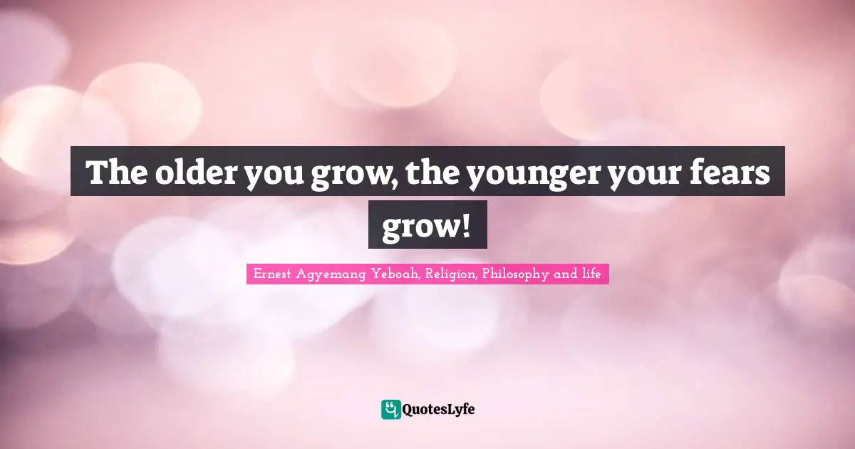 The older you grow, the younger your fears grow!