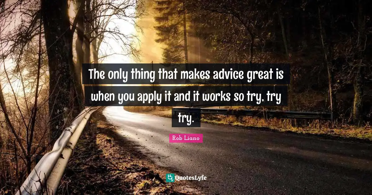 The only thing that makes advice great is when you apply it and it works so try, try try.