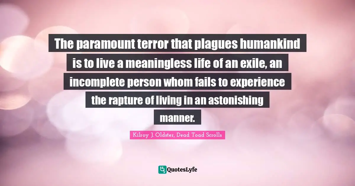 The paramount terror that plagues humankind is to live a meaningless life of an exile, an incomplete person whom fails to experience the rapture of living in an astonishing manner.