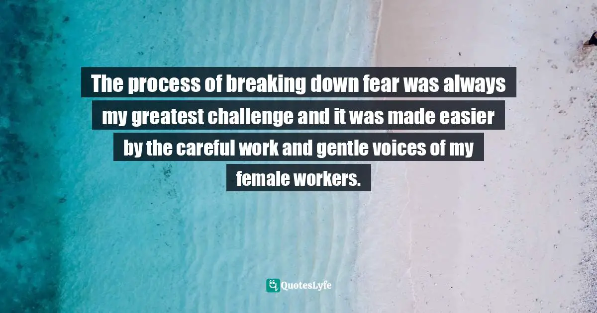The process of breaking down fear was always my greatest challenge and it was made easier by the careful work and gentle voices of my female workers.