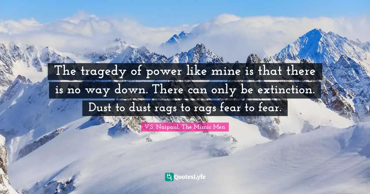 The tragedy of power like mine is that there is no way down. There can only be extinction. Dust to dust rags to rags fear to fear.