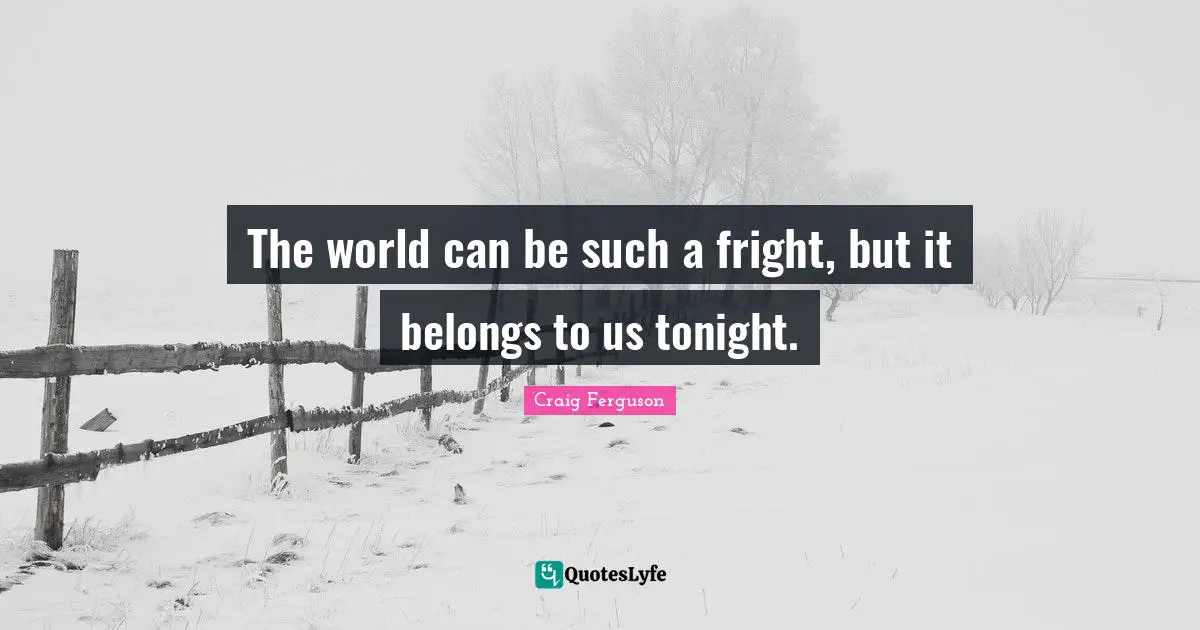 The world can be such a fright, but it belongs to us tonight.